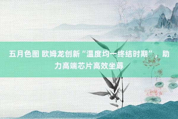 五月色图 欧姆龙创新“温度均一终结时期”，助力高端芯片高效坐蓐