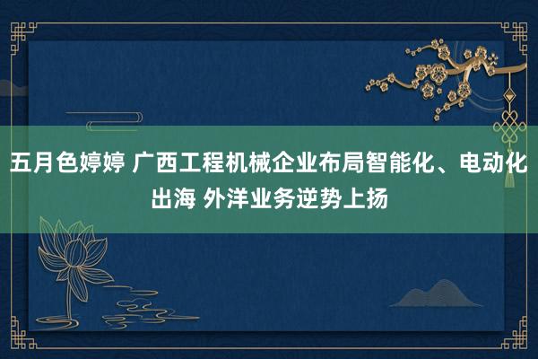 五月色婷婷 广西工程机械企业布局智能化、电动化出海 外洋业务逆势上扬