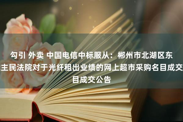 勾引 外卖 中国电信中标服从：郴州市北湖区东说念主民法院对于光纤租出业绩的网上超市采购名目成交公告