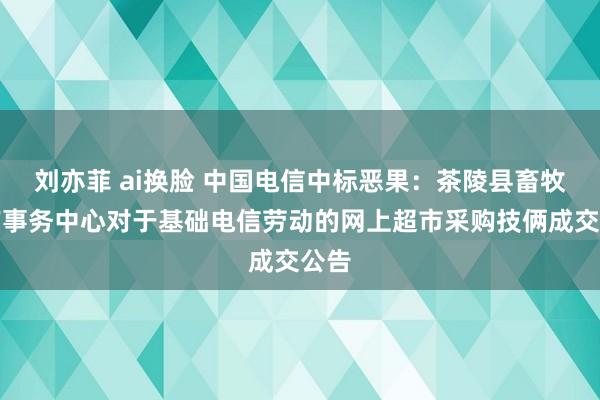 刘亦菲 ai换脸 中国电信中标恶果：茶陵县畜牧水产事务中心对于基础电信劳动的网上超市采购技俩成交公告