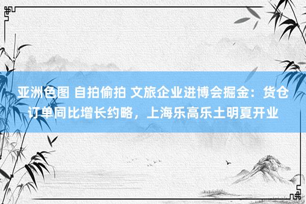 亚洲色图 自拍偷拍 文旅企业进博会掘金：货仓订单同比增长约略，上海乐高乐土明夏开业