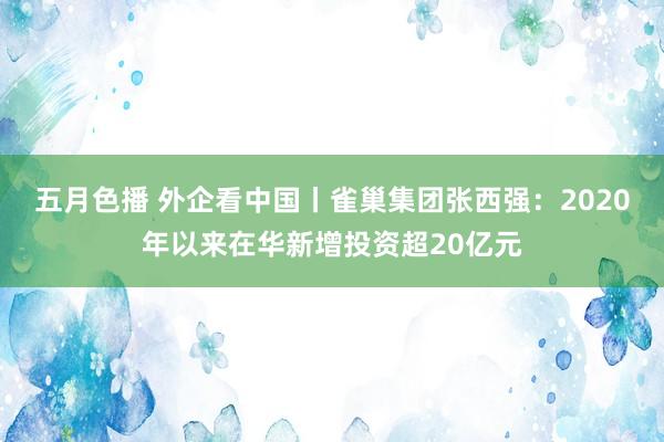 五月色播 外企看中国丨雀巢集团张西强：2020年以来在华新增投资超20亿元