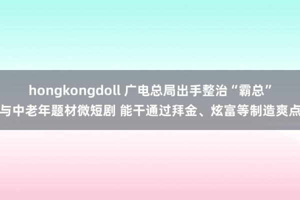 hongkongdoll 广电总局出手整治“霸总”与中老年题材微短剧 能干通过拜金、炫富等制造爽点