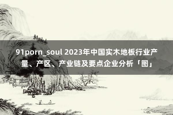 91porn_soul 2023年中国实木地板行业产量、产区、产业链及要点企业分析「图」