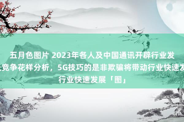 五月色图片 2023年各人及中国通讯开辟行业发展近况及竞争花样分析，5G技巧的是非欺骗将带动行业快速发展「图」