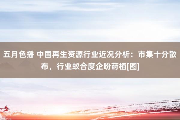 五月色播 中国再生资源行业近况分析：市集十分散布，行业蚁合度企盼莳植[图]