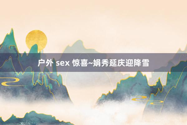 户外 sex 惊喜~娟秀延庆迎降雪