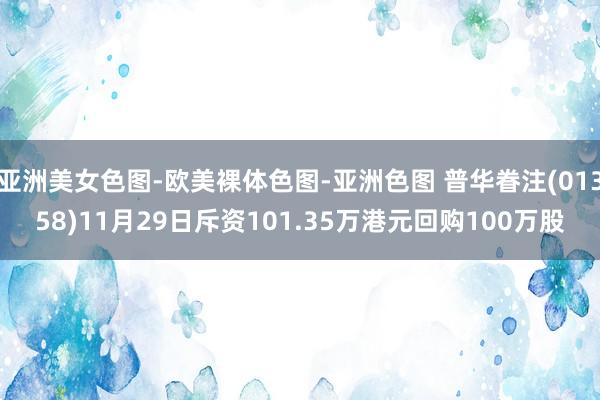 亚洲美女色图-欧美裸体色图-亚洲色图 普华眷注(01358)11月29日斥资101.35万港元回购100万股