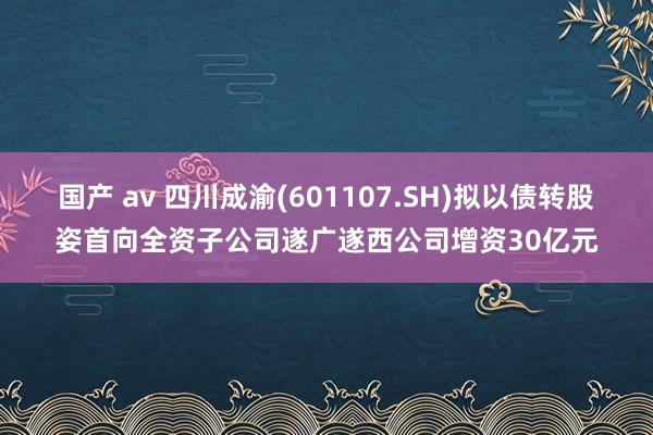 国产 av 四川成渝(601107.SH)拟以债转股姿首向全资子公司遂广遂西公司增资30亿元