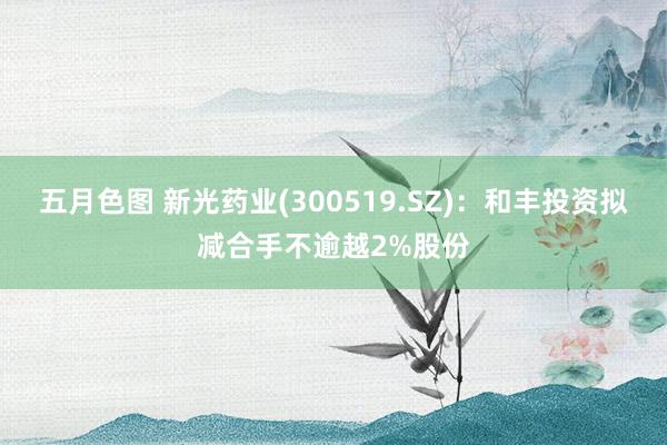 五月色图 新光药业(300519.SZ)：和丰投资拟减合手不逾越2%股份