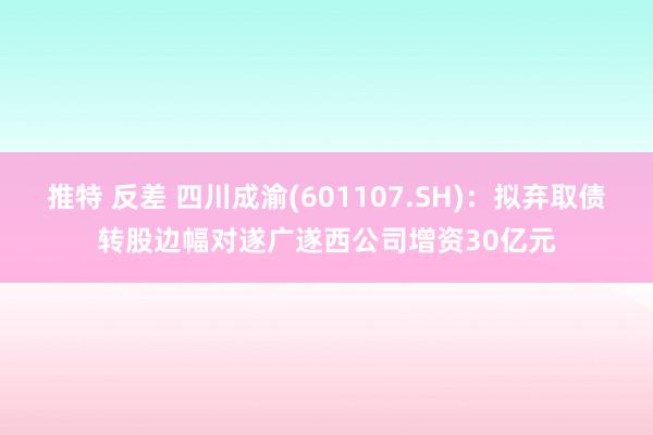 推特 反差 四川成渝(601107.SH)：拟弃取债转股边幅对遂广遂西公司增资30亿元