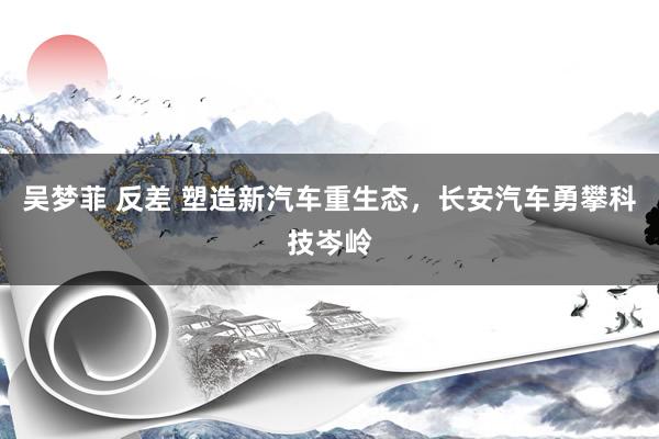 吴梦菲 反差 塑造新汽车重生态，长安汽车勇攀科技岑岭