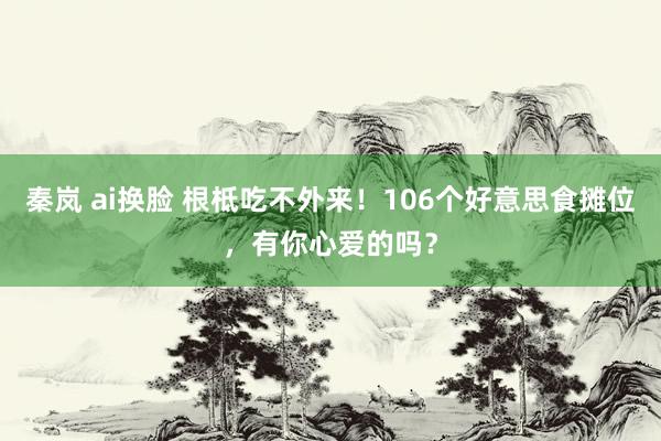 秦岚 ai换脸 根柢吃不外来！106个好意思食摊位，有你心爱的吗？