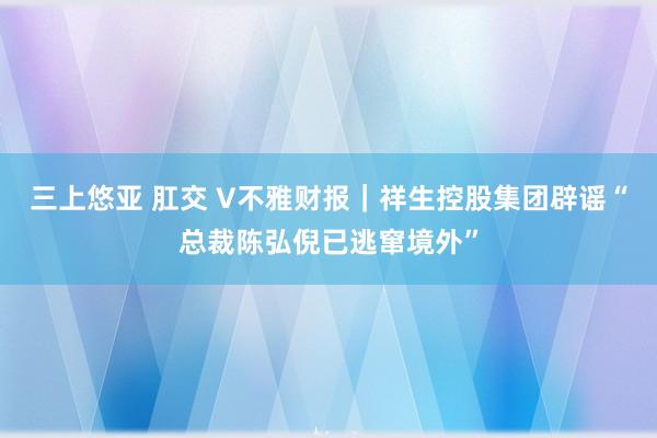 三上悠亚 肛交 V不雅财报｜祥生控股集团辟谣“总裁陈弘倪已逃窜境外”