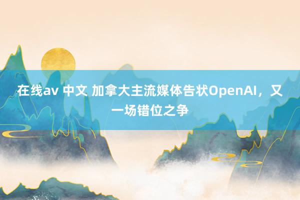 在线av 中文 加拿大主流媒体告状OpenAI，又一场错位之争