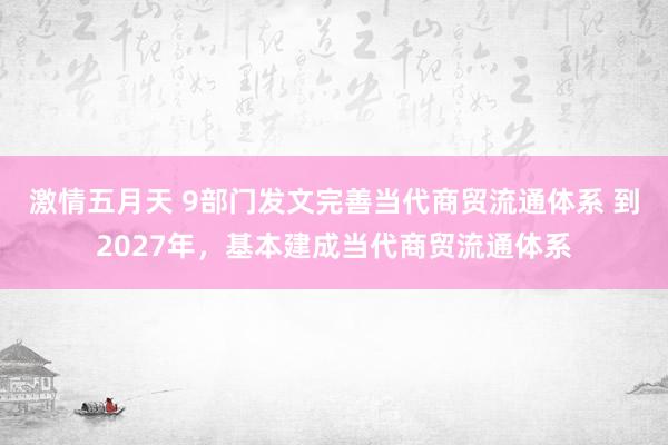 激情五月天 9部门发文完善当代商贸流通体系 到2027年，基本建成当代商贸流通体系