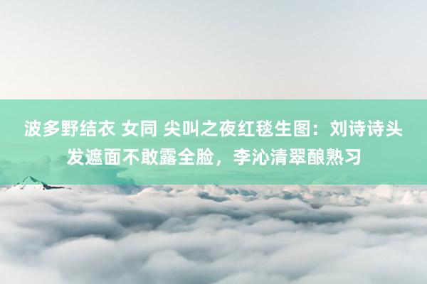 波多野结衣 女同 尖叫之夜红毯生图：刘诗诗头发遮面不敢露全脸，李沁清翠酿熟习