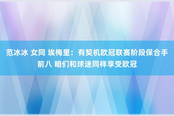 范冰冰 女同 埃梅里：有契机欧冠联赛阶段保合手前八 咱们和球迷同样享受欧冠