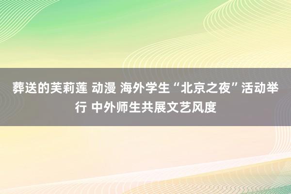 葬送的芙莉莲 动漫 海外学生“北京之夜”活动举行 中外师生共展文艺风度