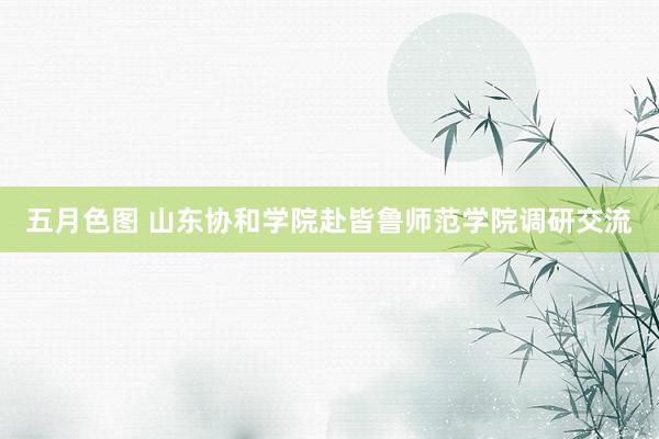 五月色图 山东协和学院赴皆鲁师范学院调研交流