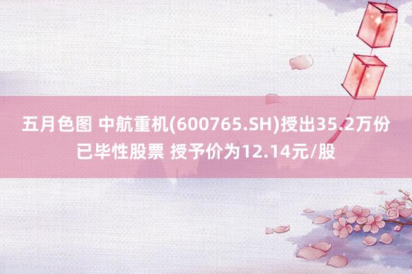 五月色图 中航重机(600765.SH)授出35.2万份已毕性股票 授予价为12.14元/股