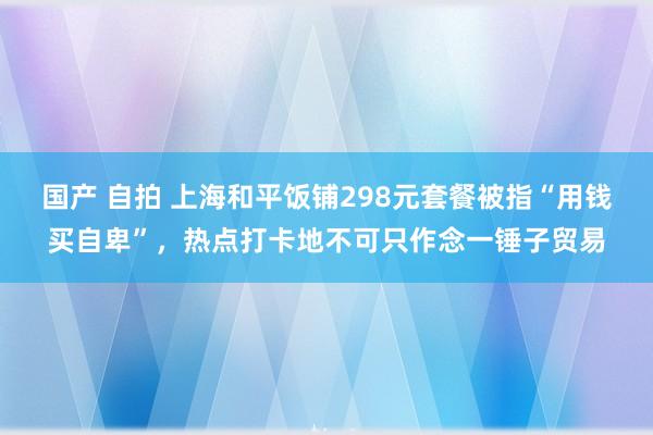 国产 自拍 上海和平饭铺298元套餐被指“用钱买自卑”，热点打卡地不可只作念一锤子贸易