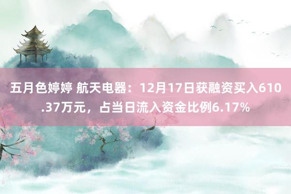 五月色婷婷 航天电器：12月17日获融资买入610.37万元，占当日流入资金比例6.17%