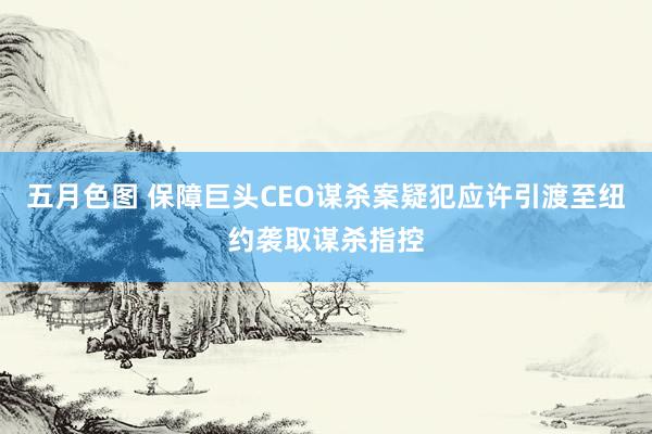 五月色图 保障巨头CEO谋杀案疑犯应许引渡至纽约袭取谋杀指控