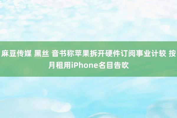 麻豆传媒 黑丝 音书称苹果拆开硬件订阅事业计较 按月租用iPhone名目告吹