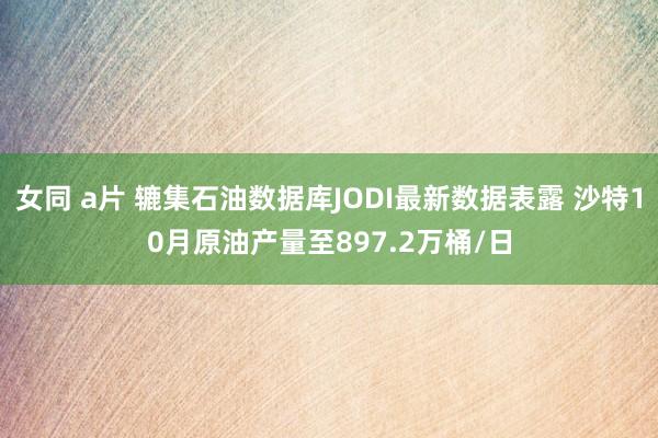 女同 a片 辘集石油数据库JODI最新数据表露 沙特10月原油产量至897.2万桶/日