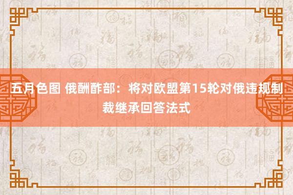 五月色图 俄酬酢部：将对欧盟第15轮对俄违规制裁继承回答法式