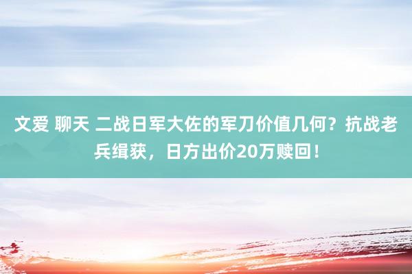 文爱 聊天 二战日军大佐的军刀价值几何？抗战老兵缉获，日方出价20万赎回！