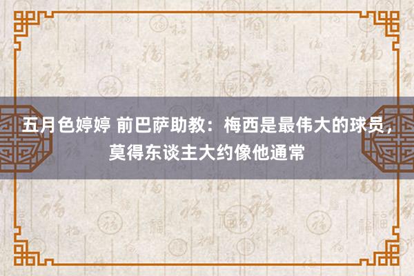 五月色婷婷 前巴萨助教：梅西是最伟大的球员，莫得东谈主大约像他通常