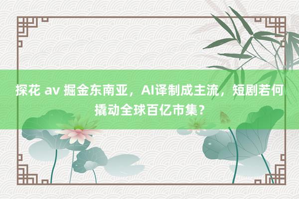 探花 av 掘金东南亚，AI译制成主流，短剧若何撬动全球百亿市集？