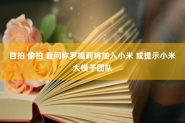 自拍 偷拍 音问称罗福莉将加入小米 或提示小米大模子团队