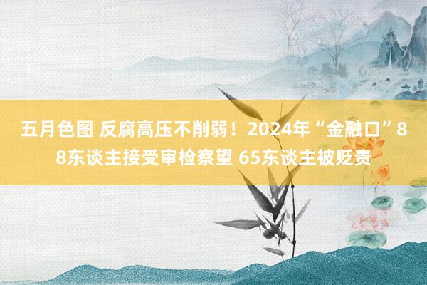 五月色图 反腐高压不削弱！2024年“金融口”88东谈主接受审检察望 65东谈主被贬责