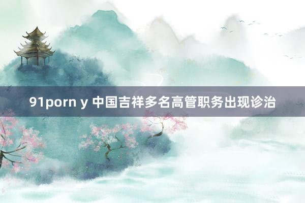 91porn y 中国吉祥多名高管职务出现诊治