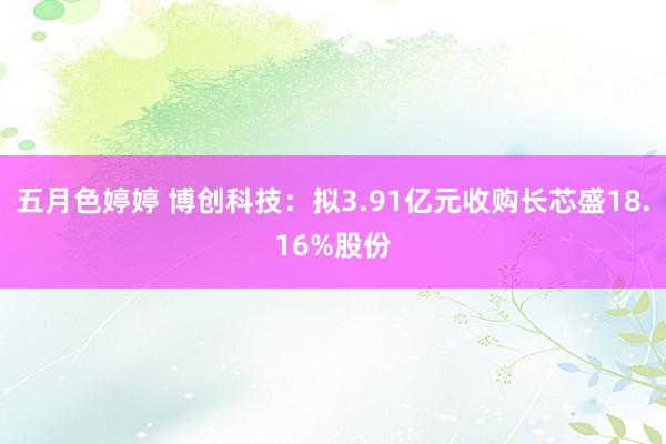 五月色婷婷 博创科技：拟3.91亿元收购长芯盛18.16%股份