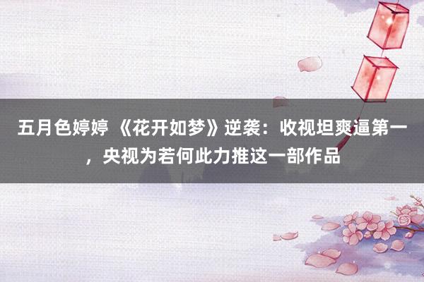 五月色婷婷 《花开如梦》逆袭：收视坦爽逼第一，央视为若何此力推这一部作品