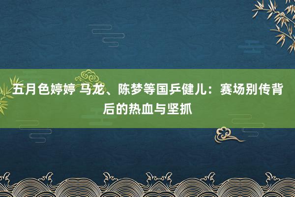 五月色婷婷 马龙、陈梦等国乒健儿：赛场别传背后的热血与坚抓