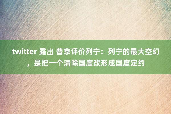 twitter 露出 普京评价列宁：列宁的最大空幻，是把一个清除国度改形成国度定约