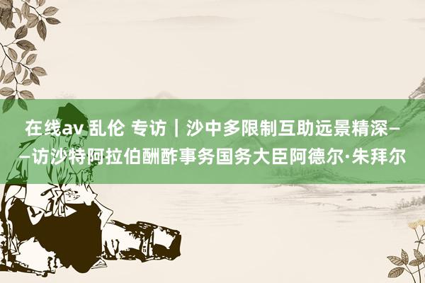 在线av 乱伦 专访｜沙中多限制互助远景精深——访沙特阿拉伯酬酢事务国务大臣阿德尔·朱拜尔