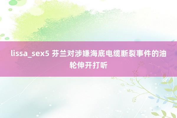 lissa_sex5 芬兰对涉嫌海底电缆断裂事件的油轮伸开打听