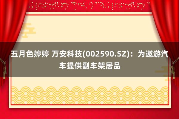 五月色婷婷 万安科技(002590.SZ)：为遨游汽车提供副车架居品