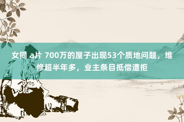 女同 a片 700万的屋子出现53个质地问题，维修超半年多，业主条目抵偿遭拒