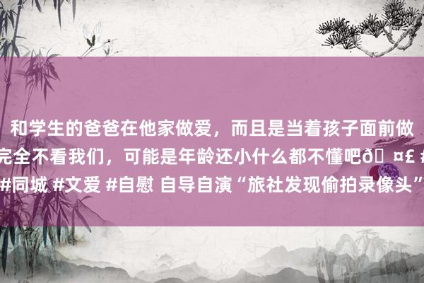 和学生的爸爸在他家做爱，而且是当着孩子面前做爱，太刺激了，孩子完全不看我们，可能是年龄还小什么都不懂吧🤣 #同城 #文爱 #自慰 自导自演“旅社发现偷拍录像头”，碎裂了经常社会生态