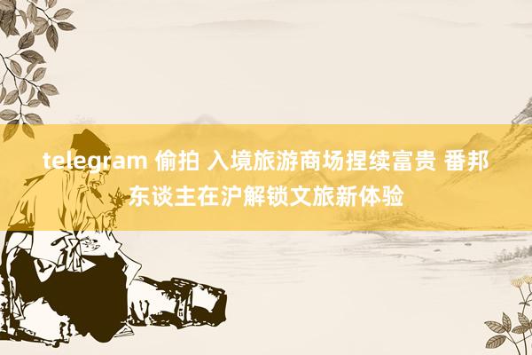 telegram 偷拍 入境旅游商场捏续富贵 番邦东谈主在沪解锁文旅新体验