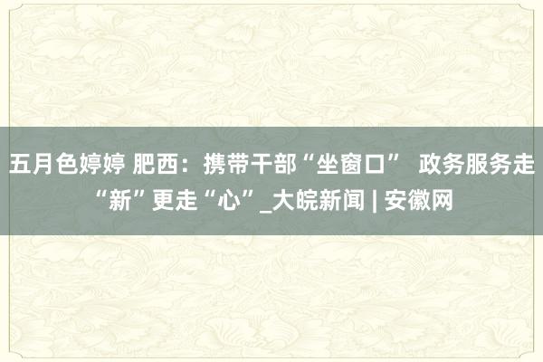 五月色婷婷 肥西：携带干部“坐窗口”  政务服务走“新”更走“心”_大皖新闻 | 安徽网