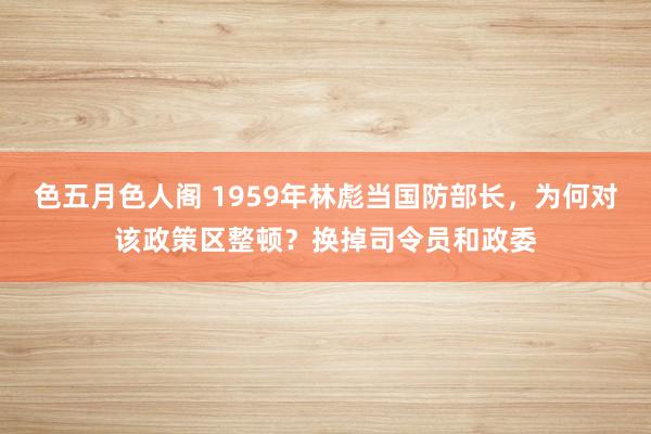 色五月色人阁 1959年林彪当国防部长，为何对该政策区整顿？换掉司令员和政委