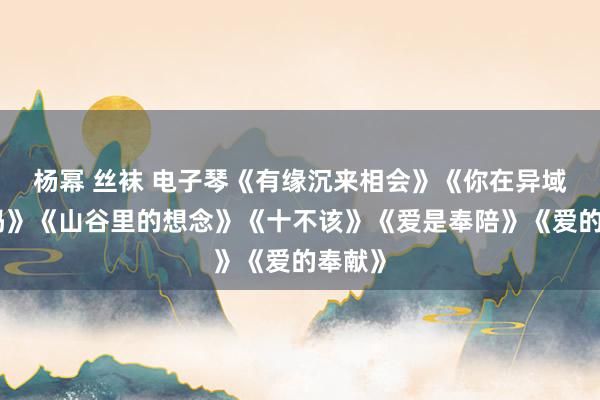 杨幂 丝袜 电子琴《有缘沉来相会》《你在异域还好吗》《山谷里的想念》《十不该》《爱是奉陪》《爱的奉献》